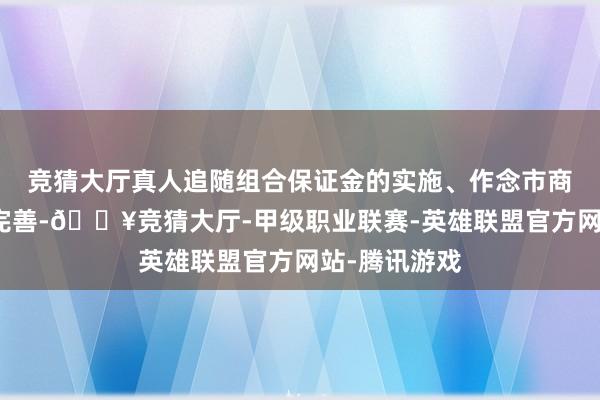 竞猜大厅真人追随组合保证金的实施、作念市商经管司法的完善-🔥竞猜大厅-甲级职业联赛-英雄联盟官方网站-腾讯游戏