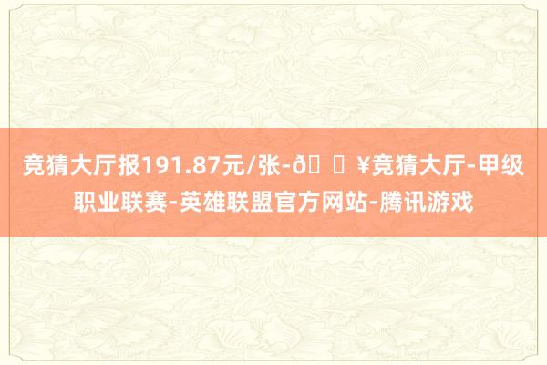 竞猜大厅报191.87元/张-🔥竞猜大厅-甲级职业联赛-英雄联盟官方网站-腾讯游戏