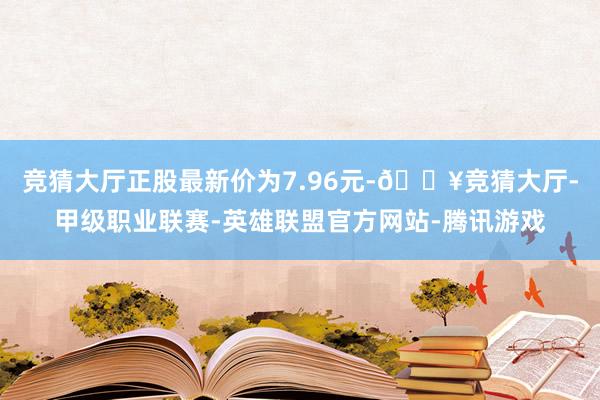 竞猜大厅正股最新价为7.96元-🔥竞猜大厅-甲级职业联赛-英雄联盟官方网站-腾讯游戏