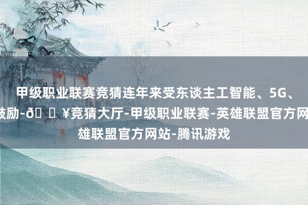 甲级职业联赛竞猜连年来受东谈主工智能、5G、智能汽车等鼓励-🔥竞猜大厅-甲级职业联赛-英雄联盟官方网站-腾讯游戏