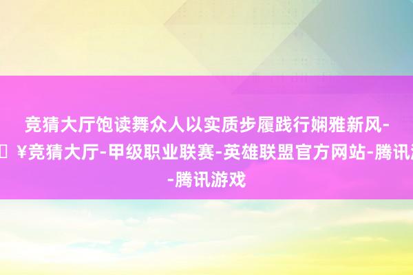 竞猜大厅饱读舞众人以实质步履践行娴雅新风-🔥竞猜大厅-甲级职业联赛-英雄联盟官方网站-腾讯游戏