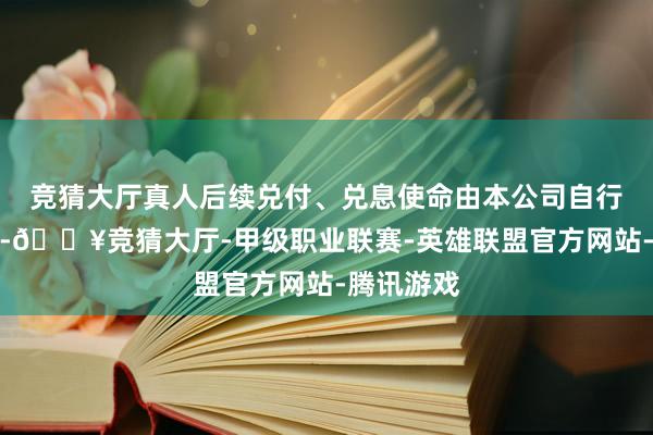 竞猜大厅真人后续兑付、兑息使命由本公司自行认真办理-🔥竞猜大厅-甲级职业联赛-英雄联盟官方网站-腾讯游戏