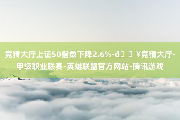 竞猜大厅上证50指数下降2.6%-🔥竞猜大厅-甲级职业联赛-英雄联盟官方网站-腾讯游戏