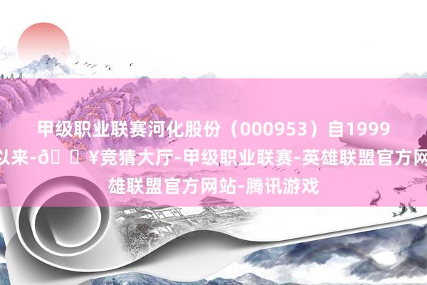 甲级职业联赛河化股份（000953）自1999年12月上市以来-🔥竞猜大厅-甲级职业联赛-英雄联盟官方网站-腾讯游戏