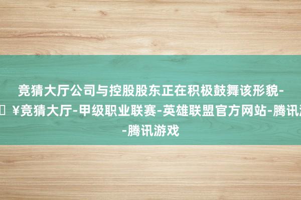 竞猜大厅公司与控股股东正在积极鼓舞该形貌-🔥竞猜大厅-甲级职业联赛-英雄联盟官方网站-腾讯游戏