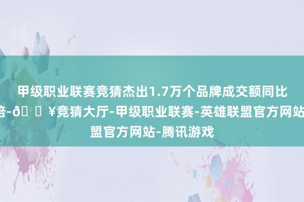 甲级职业联赛竞猜杰出1.7万个品牌成交额同比增长超五倍-🔥竞猜大厅-甲级职业联赛-英雄联盟官方网站-腾讯游戏