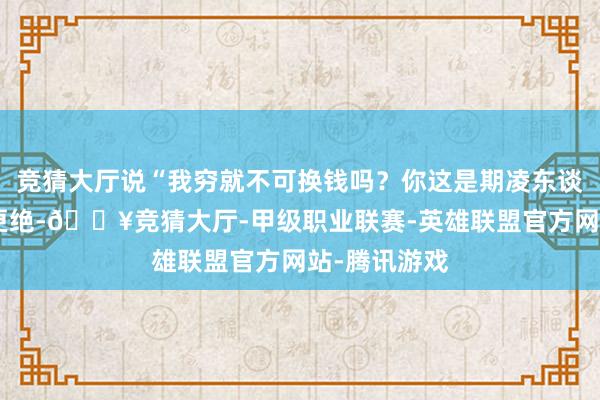 竞猜大厅说“我穷就不可换钱吗？你这是期凌东谈主！”雇主更绝-🔥竞猜大厅-甲级职业联赛-英雄联盟官方网站-腾讯游戏