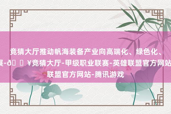 竞猜大厅推动帆海装备产业向高端化、绿色化、智能化发展-🔥竞猜大厅-甲级职业联赛-英雄联盟官方网站-腾讯游戏