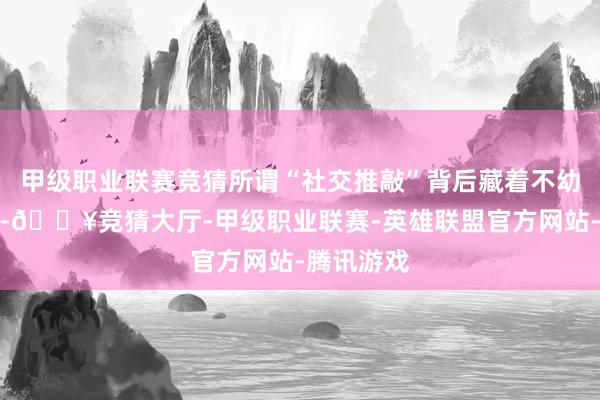 甲级职业联赛竞猜所谓“社交推敲”背后藏着不幼年心念念-🔥竞猜大厅-甲级职业联赛-英雄联盟官方网站-腾讯游戏