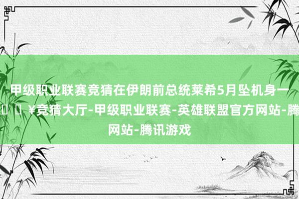 甲级职业联赛竞猜在伊朗前总统莱希5月坠机身一火后-🔥竞猜大厅-甲级职业联赛-英雄联盟官方网站-腾讯游戏