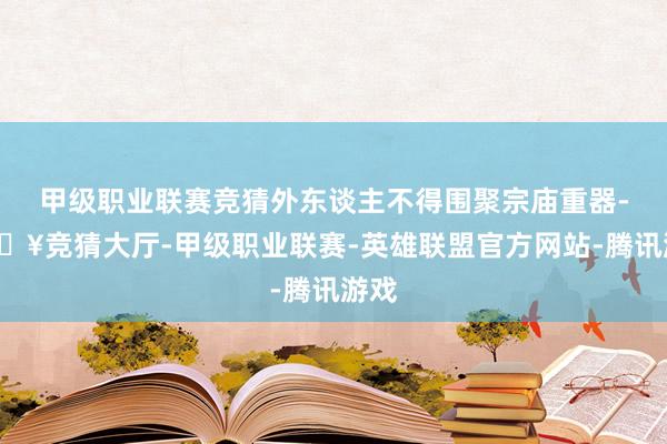 甲级职业联赛竞猜外东谈主不得围聚宗庙重器-🔥竞猜大厅-甲级职业联赛-英雄联盟官方网站-腾讯游戏