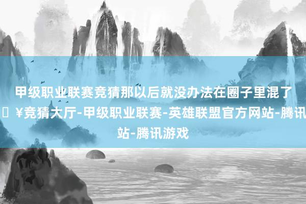 甲级职业联赛竞猜那以后就没办法在圈子里混了-🔥竞猜大厅-甲级职业联赛-英雄联盟官方网站-腾讯游戏