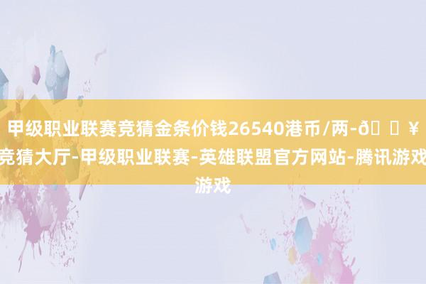 甲级职业联赛竞猜金条价钱26540港币/两-🔥竞猜大厅-甲级职业联赛-英雄联盟官方网站-腾讯游戏