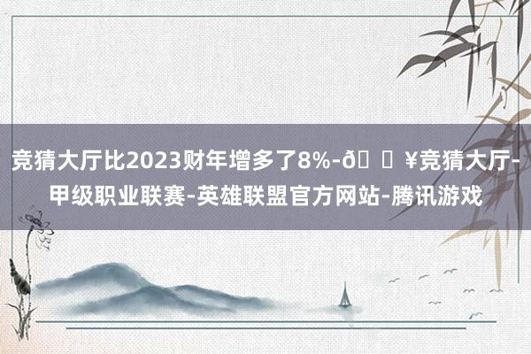 竞猜大厅比2023财年增多了8%-🔥竞猜大厅-甲级职业联赛-英雄联盟官方网站-腾讯游戏