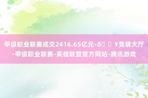 甲级职业联赛成交2416.65亿元-🔥竞猜大厅-甲级职业联赛-英雄联盟官方网站-腾讯游戏