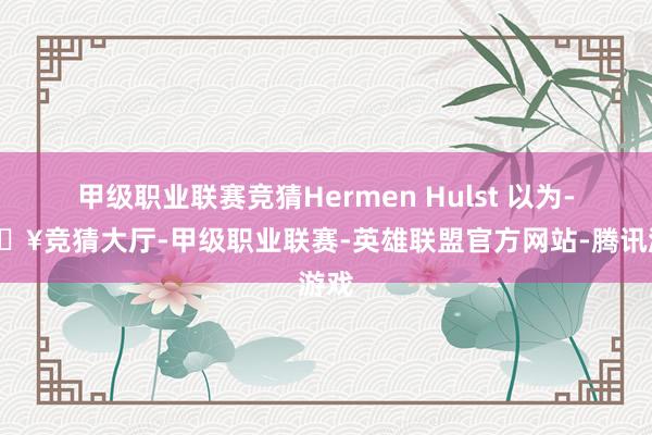 甲级职业联赛竞猜Hermen Hulst 以为-🔥竞猜大厅-甲级职业联赛-英雄联盟官方网站-腾讯游戏