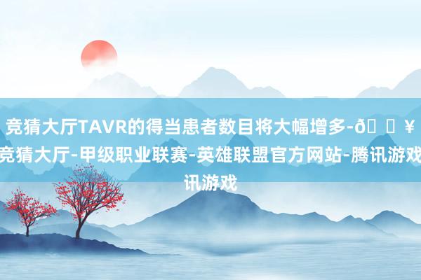 竞猜大厅TAVR的得当患者数目将大幅增多-🔥竞猜大厅-甲级职业联赛-英雄联盟官方网站-腾讯游戏