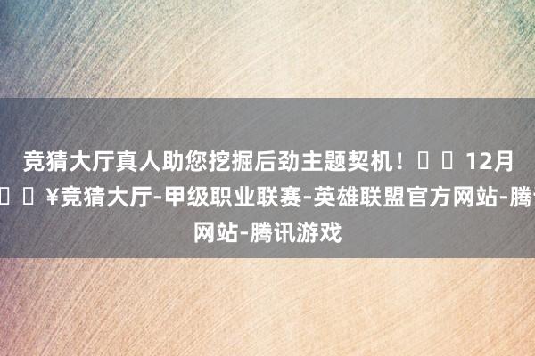 竞猜大厅真人助您挖掘后劲主题契机！		12月6日-🔥竞猜大厅-甲级职业联赛-英雄联盟官方网站-腾讯游戏