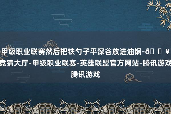 甲级职业联赛然后把铁勺子平深谷放进油锅-🔥竞猜大厅-甲级职业联赛-英雄联盟官方网站-腾讯游戏