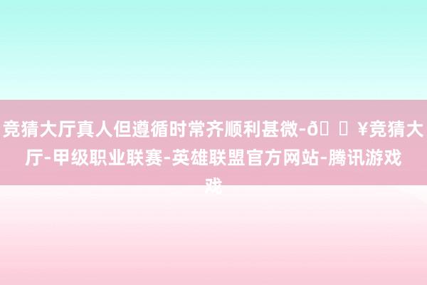 竞猜大厅真人但遵循时常齐顺利甚微-🔥竞猜大厅-甲级职业联赛-英雄联盟官方网站-腾讯游戏