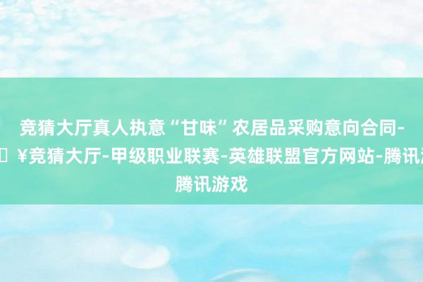 竞猜大厅真人执意“甘味”农居品采购意向合同-🔥竞猜大厅-甲级职业联赛-英雄联盟官方网站-腾讯游戏