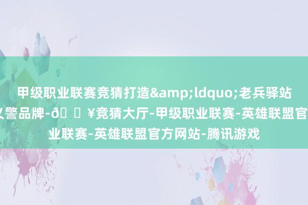 甲级职业联赛竞猜打造&ldquo;老兵驿站&rdquo;义警品牌-🔥竞猜大厅-甲级职业联赛-英雄联盟官方网站-腾讯游戏