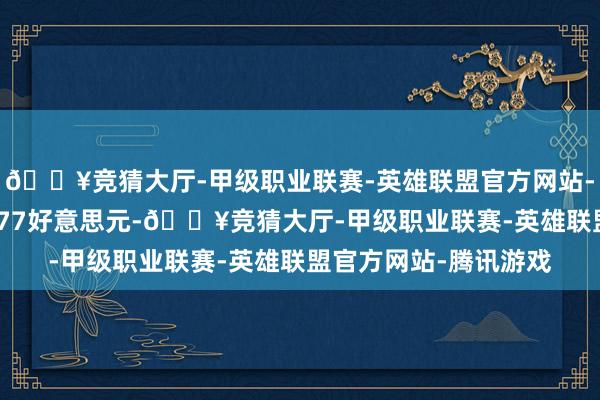 🔥竞猜大厅-甲级职业联赛-英雄联盟官方网站-腾讯游戏每股收益0.77好意思元-🔥竞猜大厅-甲级职业联赛-英雄联盟官方网站-腾讯游戏