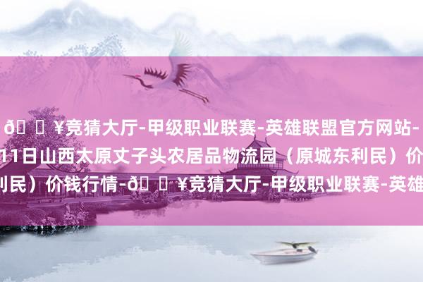 🔥竞猜大厅-甲级职业联赛-英雄联盟官方网站-腾讯游戏2024年12月11日山西太原丈子头农居品物流园（原城东利民）价钱行情-🔥竞猜大厅-甲级职业联赛-英雄联盟官方网站-腾讯游戏