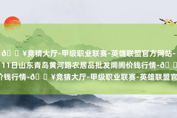 🔥竞猜大厅-甲级职业联赛-英雄联盟官方网站-腾讯游戏2024年12月11日山东青岛黄河路农居品批发阛阓价钱行情-🔥竞猜大厅-甲级职业联赛-英雄联盟官方网站-腾讯游戏