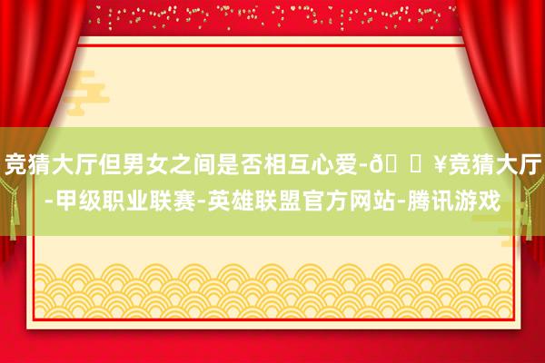 竞猜大厅但男女之间是否相互心爱-🔥竞猜大厅-甲级职业联赛-英雄联盟官方网站-腾讯游戏