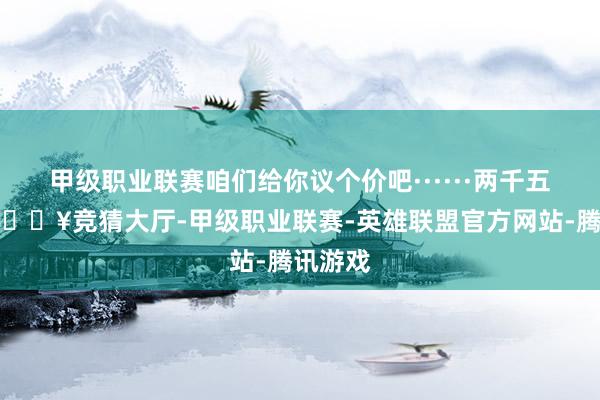 甲级职业联赛咱们给你议个价吧······两千五百块-🔥竞猜大厅-甲级职业联赛-英雄联盟官方网站-腾讯游戏