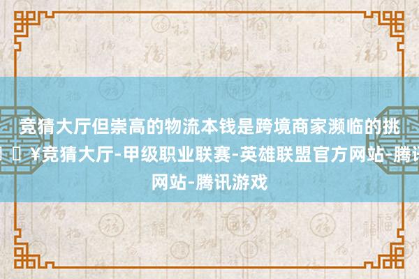 竞猜大厅但崇高的物流本钱是跨境商家濒临的挑战-🔥竞猜大厅-甲级职业联赛-英雄联盟官方网站-腾讯游戏