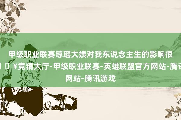 甲级职业联赛琼瑶大姨对我东说念主生的影响很大-🔥竞猜大厅-甲级职业联赛-英雄联盟官方网站-腾讯游戏