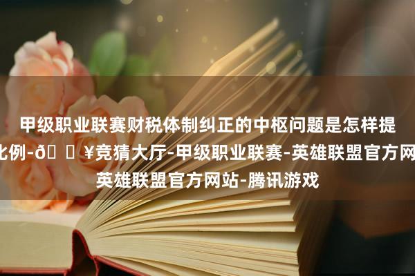 甲级职业联赛财税体制纠正的中枢问题是怎样提高中央开销比例-🔥竞猜大厅-甲级职业联赛-英雄联盟官方网站-腾讯游戏