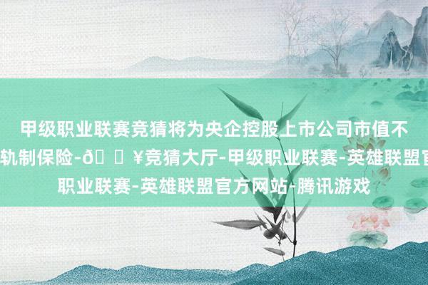 甲级职业联赛竞猜将为央企控股上市公司市值不停变成永久有用的轨制保险-🔥竞猜大厅-甲级职业联赛-英雄联盟官方网站-腾讯游戏