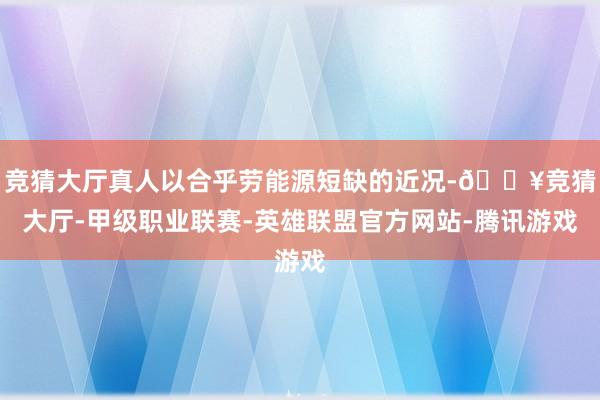 竞猜大厅真人以合乎劳能源短缺的近况-🔥竞猜大厅-甲级职业联赛-英雄联盟官方网站-腾讯游戏