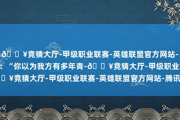 🔥竞猜大厅-甲级职业联赛-英雄联盟官方网站-腾讯游戏 东谈主们常说：“你以为我方有多年青-🔥竞猜大厅-甲级职业联赛-英雄联盟官方网站-腾讯游戏