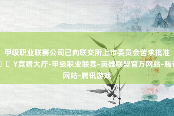 甲级职业联赛公司已向联交所上市委员会苦求批准51-🔥竞猜大厅-甲级职业联赛-英雄联盟官方网站-腾讯游戏