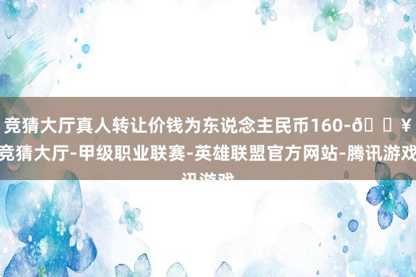 竞猜大厅真人转让价钱为东说念主民币160-🔥竞猜大厅-甲级职业联赛-英雄联盟官方网站-腾讯游戏