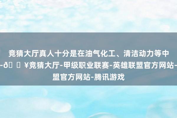 竞猜大厅真人十分是在油气化工、清洁动力等中枢业务上-🔥竞猜大厅-甲级职业联赛-英雄联盟官方网站-腾讯游戏