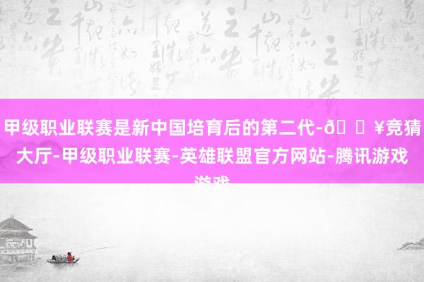 甲级职业联赛是新中国培育后的第二代-🔥竞猜大厅-甲级职业联赛-英雄联盟官方网站-腾讯游戏