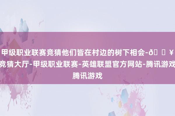 甲级职业联赛竞猜他们皆在村边的树下相会-🔥竞猜大厅-甲级职业联赛-英雄联盟官方网站-腾讯游戏