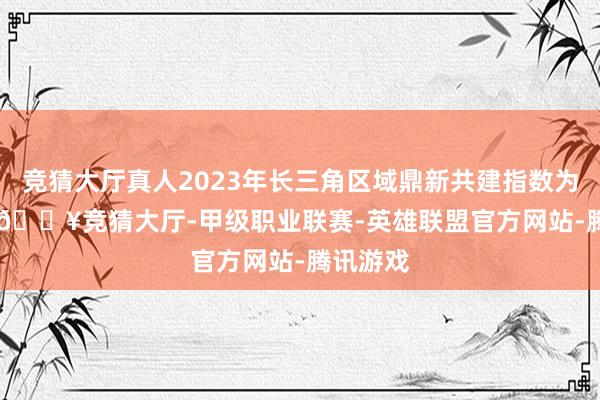 竞猜大厅真人2023年长三角区域鼎新共建指数为154.3-🔥竞猜大厅-甲级职业联赛-英雄联盟官方网站-腾讯游戏