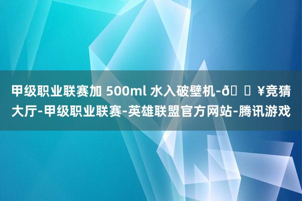 甲级职业联赛加 500ml 水入破壁机-🔥竞猜大厅-甲级职业联赛-英雄联盟官方网站-腾讯游戏