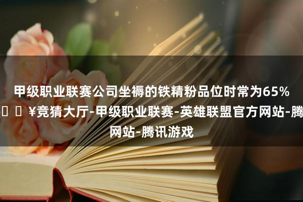 甲级职业联赛公司坐褥的铁精粉品位时常为65%支配-🔥竞猜大厅-甲级职业联赛-英雄联盟官方网站-腾讯游戏