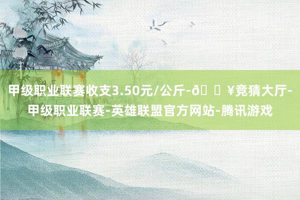 甲级职业联赛收支3.50元/公斤-🔥竞猜大厅-甲级职业联赛-英雄联盟官方网站-腾讯游戏