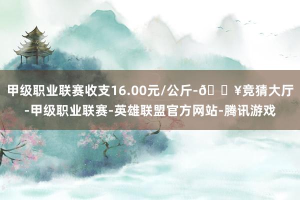 甲级职业联赛收支16.00元/公斤-🔥竞猜大厅-甲级职业联赛-英雄联盟官方网站-腾讯游戏