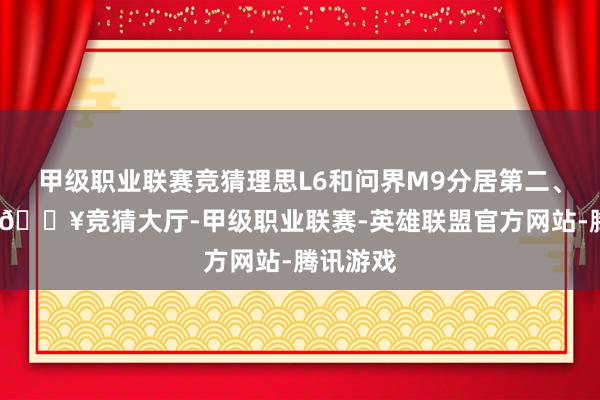 甲级职业联赛竞猜理思L6和问界M9分居第二、第三位-🔥竞猜大厅-甲级职业联赛-英雄联盟官方网站-腾讯游戏