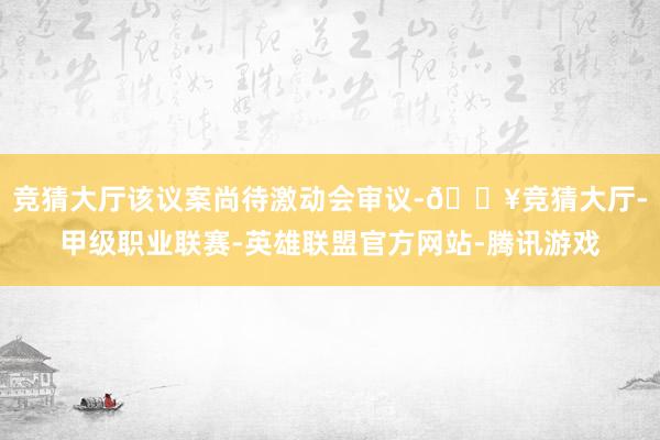 竞猜大厅该议案尚待激动会审议-🔥竞猜大厅-甲级职业联赛-英雄联盟官方网站-腾讯游戏