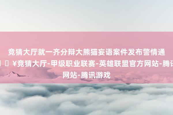 竞猜大厅就一齐分辩大熊猫妄语案件发布警情通报-🔥竞猜大厅-甲级职业联赛-英雄联盟官方网站-腾讯游戏